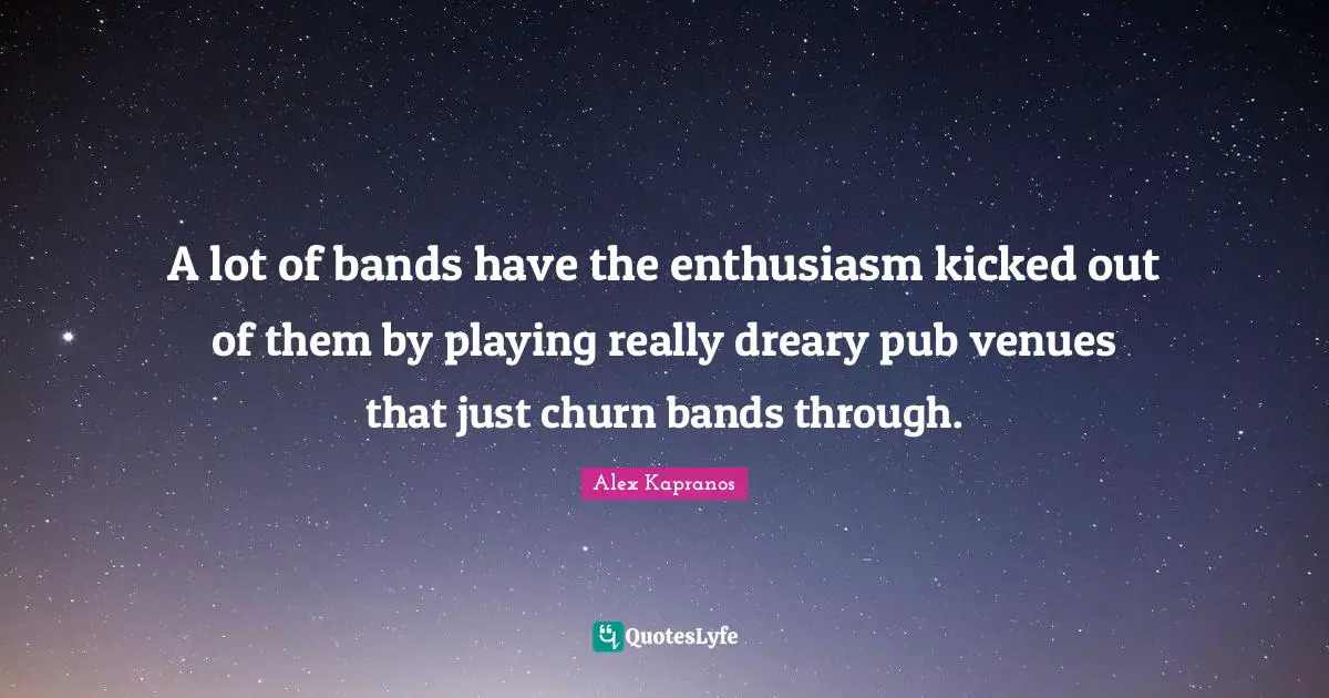 A lot of bands have the enthusiasm kicked out of them by playing really dreary pub venues that just churn bands through.