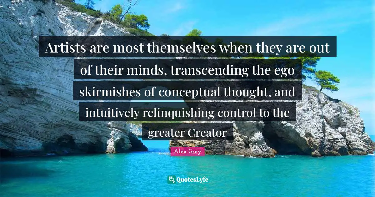 Artists are most themselves when they are out of their minds, transcending the ego skirmishes of conceptual thought, and intuitively relinquishing control to the greater Creator