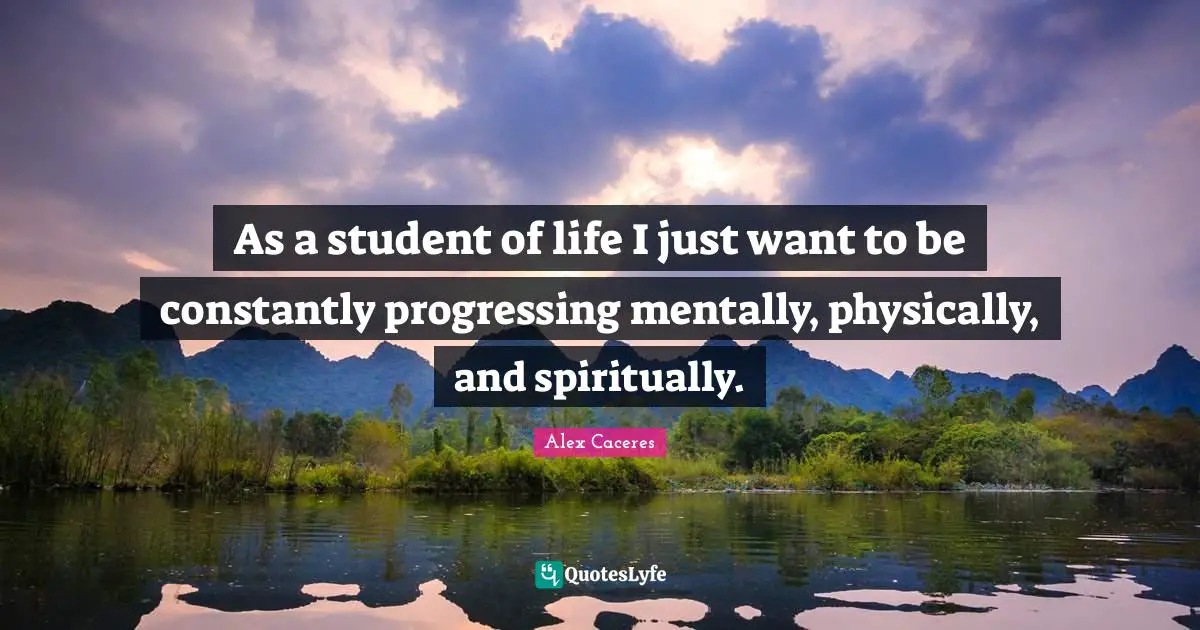 As a student of life I just want to be constantly progressing mentally, physically, and spiritually.