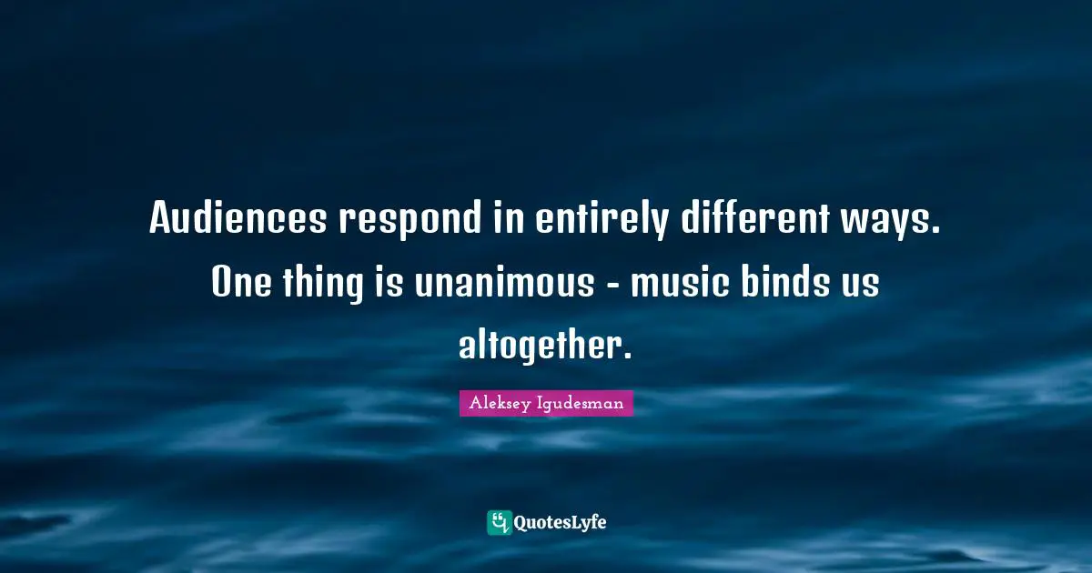 Audiences respond in entirely different ways. One thing is unanimous - music binds us altogether.