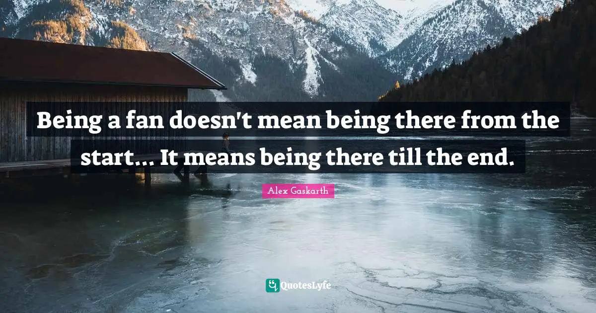 Being a fan doesn't mean being there from the start... It means being there till the end.