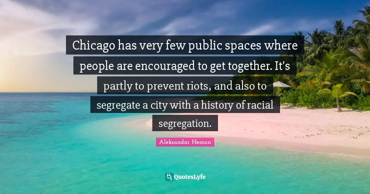 Chicago has very few public spaces where people are encouraged to get together. It's partly to prevent riots, and also to segregate a city with a history of racial segregation.