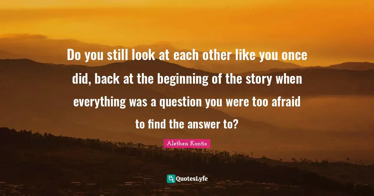 Do you still look at each other like you once did, back at the beginning of the story when everything was a question you were too afraid to find the answer to?
