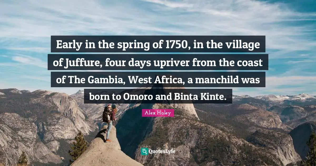 Early in the spring of 1750, in the village of Juffure, four days upriver from the coast of The Gambia, West Africa, a manchild was born to Omoro and Binta Kinte.