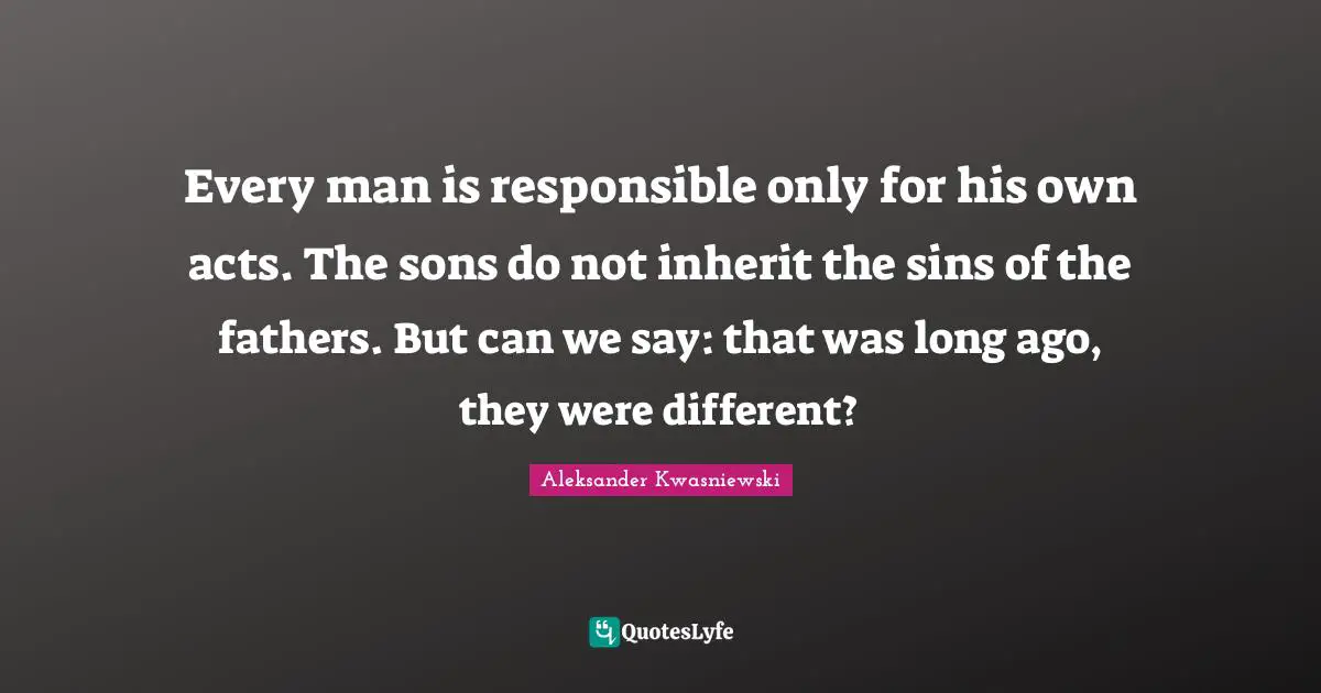 Every man is responsible only for his own acts. The sons do not inherit the sins of the fathers. But can we say: that was long ago, they were different?