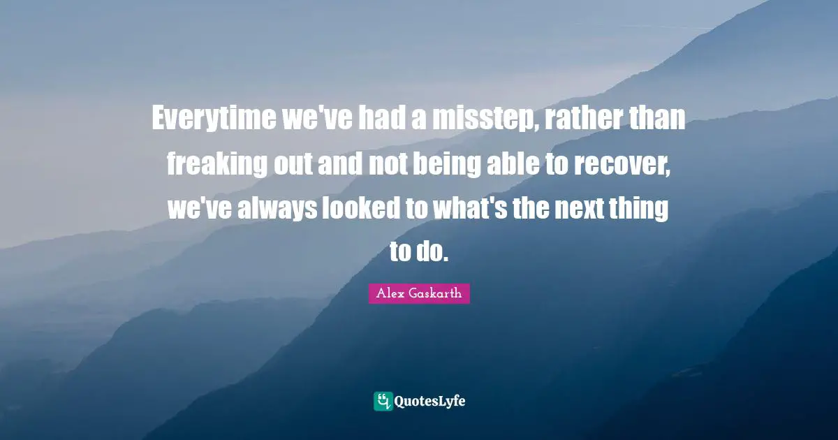 Everytime we've had a misstep, rather than freaking out and not being able to recover, we've always looked to what's the next thing to do.