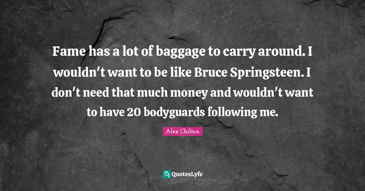 Fame has a lot of baggage to carry around. I wouldn't want to be like Bruce Springsteen. I don't need that much money and wouldn't want to have 20 bodyguards following me.