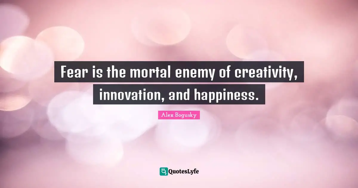 Fear is the mortal enemy of creativity, innovation, and happiness.