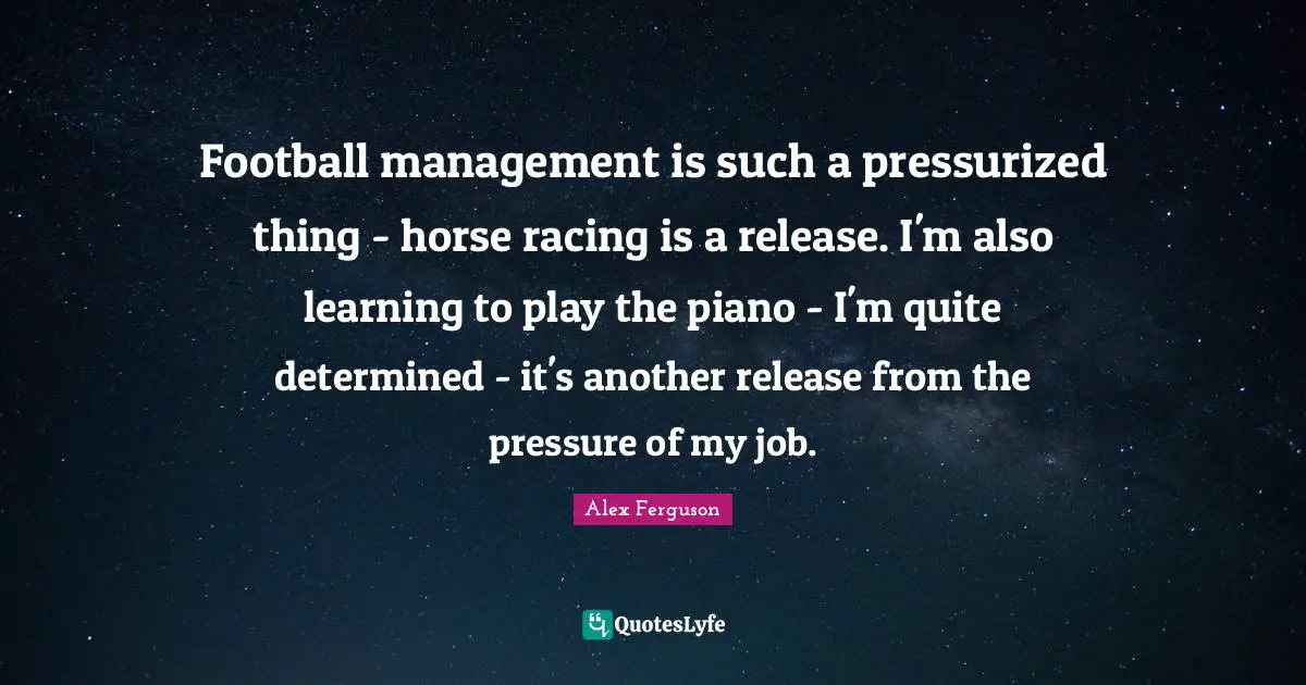 Football management is such a pressurized thing - horse racing is a release. I'm also learning to play the piano - I'm quite determined - it's another release from the pressure of my job.