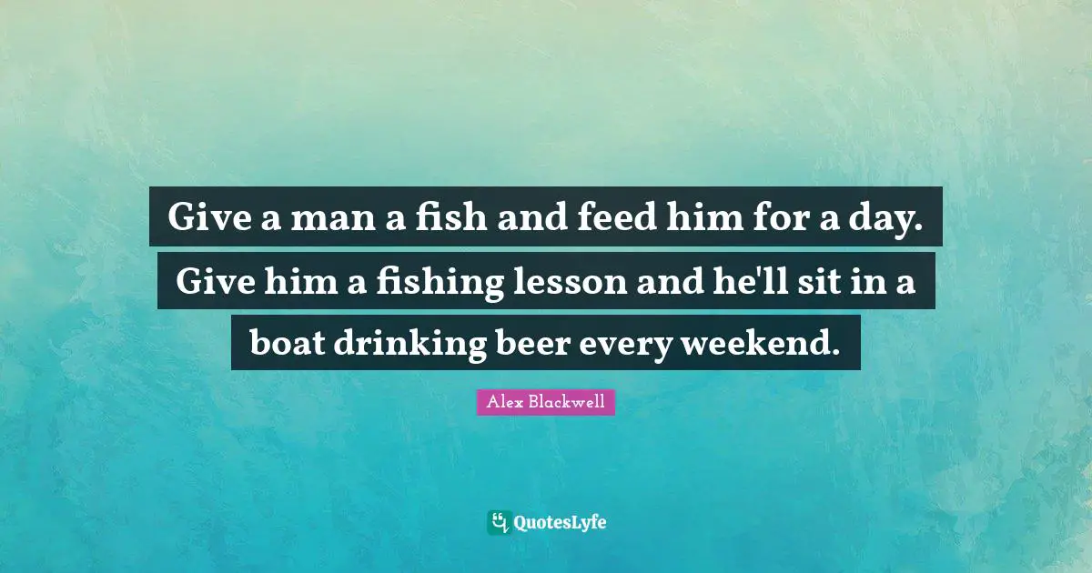 Give a man a fish and feed him for a day. Give him a fishing lesson and he'll sit in a boat drinking beer every weekend.