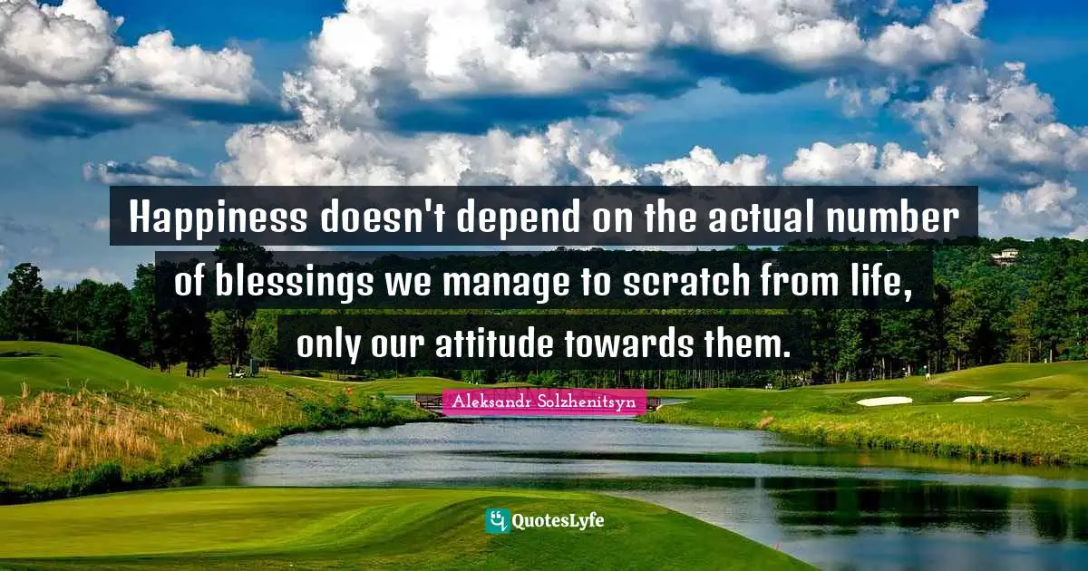 Happiness doesn't depend on the actual number of blessings we manage to scratch from life, only our attitude towards them.
