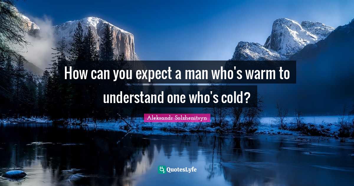 How can you expect a man who's warm to understand one who's cold?
