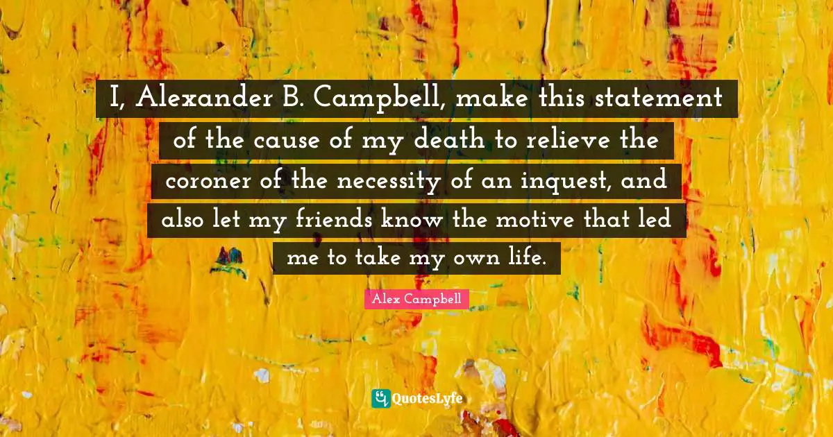 I, Alexander B. Campbell, make this statement of the cause of my death to relieve the coroner of the necessity of an inquest, and also let my friends know the motive that led me to take my own life.