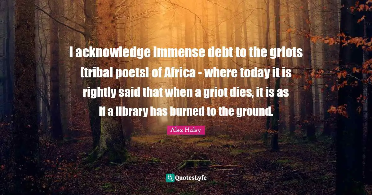 I acknowledge immense debt to the griots [tribal poets] of Africa - where today it is rightly said that when a griot dies, it is as if a library has burned to the ground.