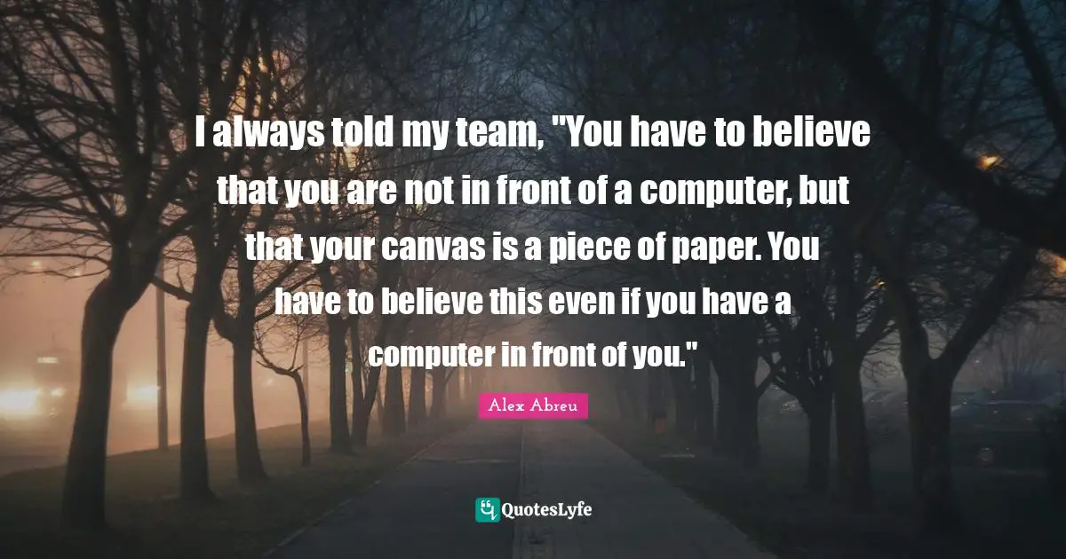 I always told my team, "You have to believe that you are not in front of a computer, but that your canvas is a piece of paper. You have to believe this even if you have a computer in front of you."