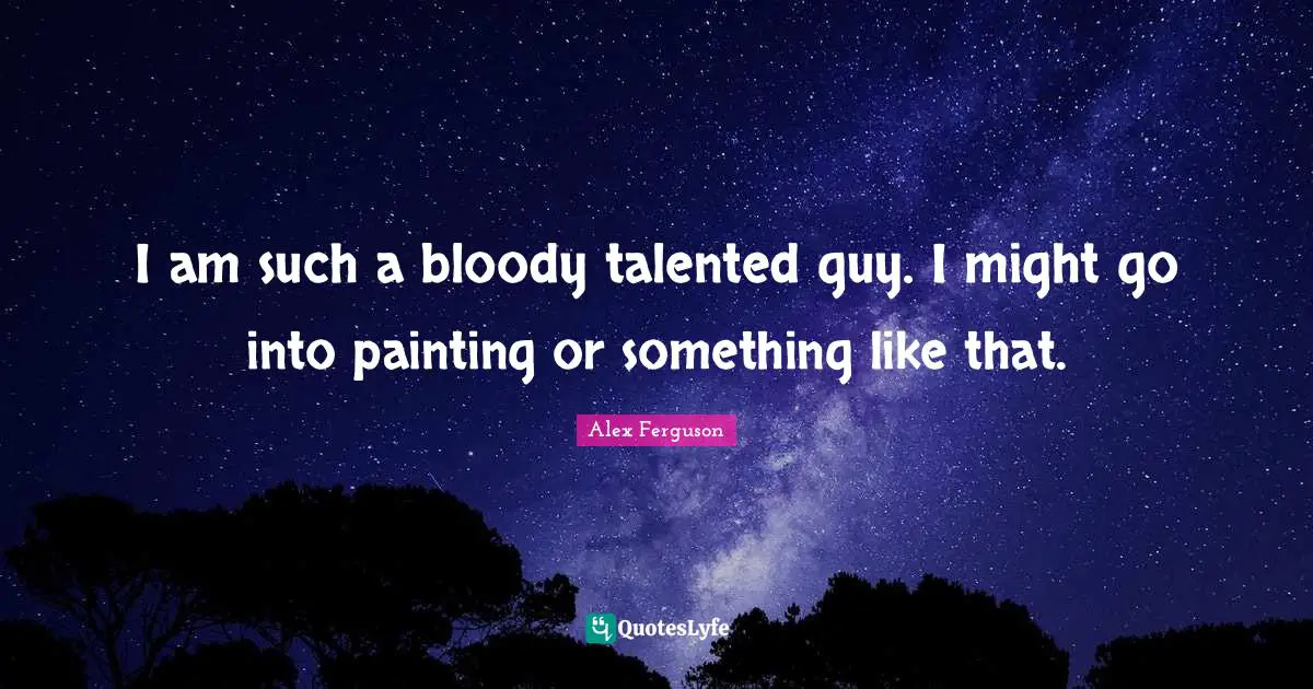 I am such a bloody talented guy. I might go into painting or something like that.