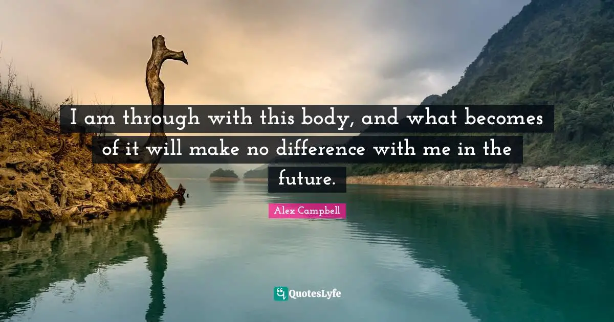 I am through with this body, and what becomes of it will make no difference with me in the future.