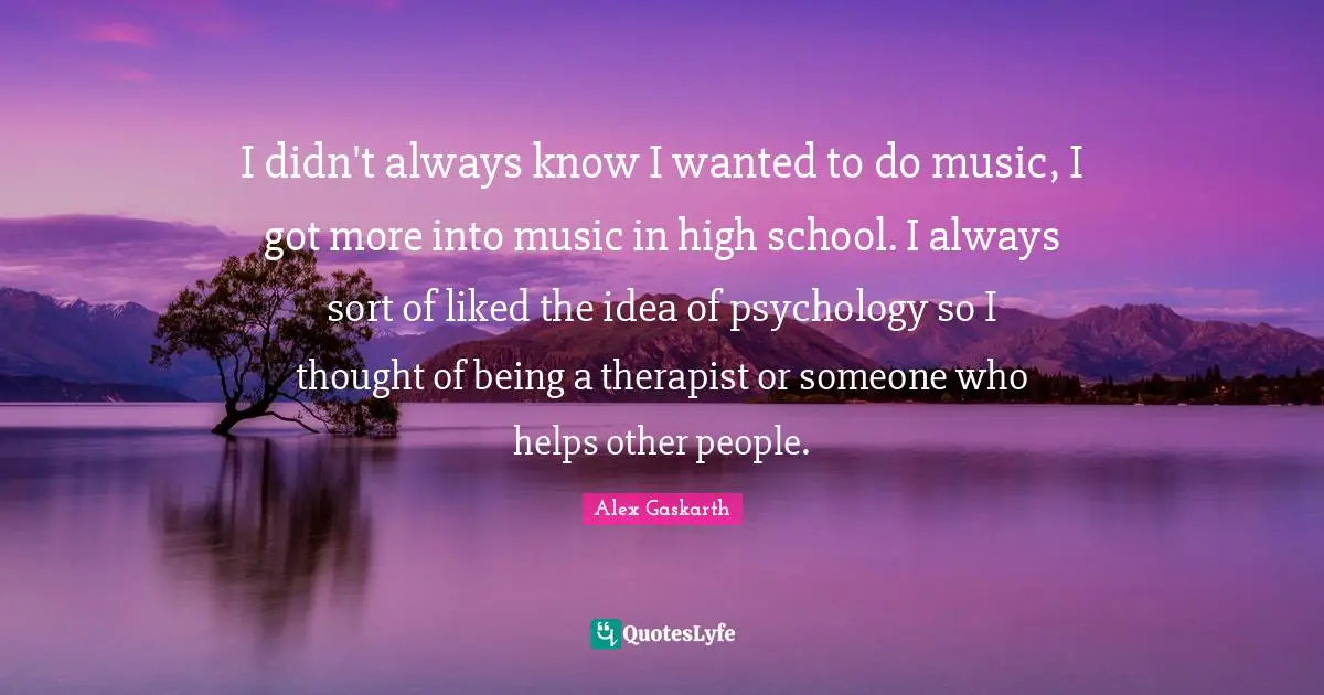 I didn't always know I wanted to do music, I got more into music in high school. I always sort of liked the idea of psychology so I thought of being a therapist or someone who helps other people.