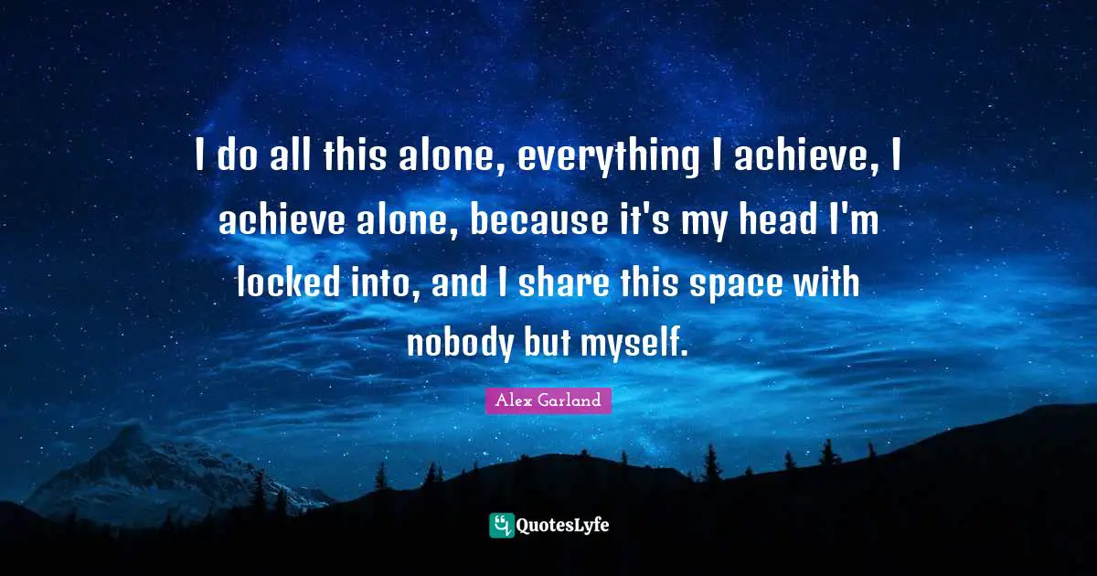 I do all this alone, everything I achieve, I achieve alone, because it's my head I'm locked into, and I share this space with nobody but myself.