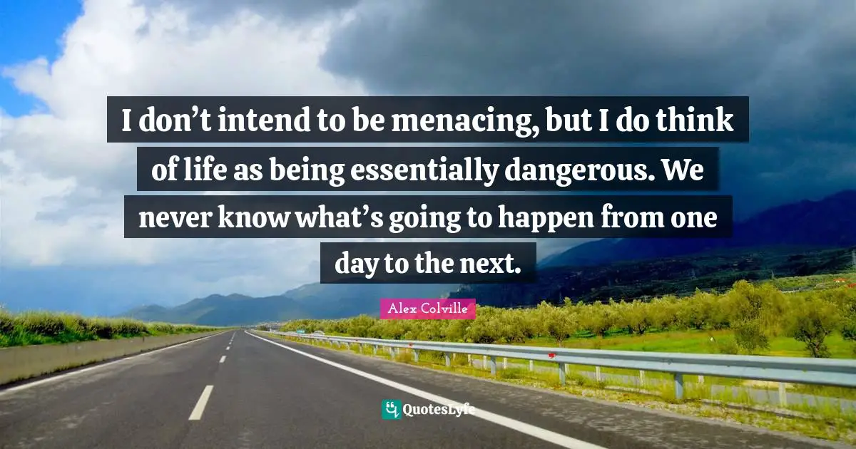 I don’t intend to be menacing, but I do think of life as being essentially dangerous. We never know what’s going to happen from one day to the next.
