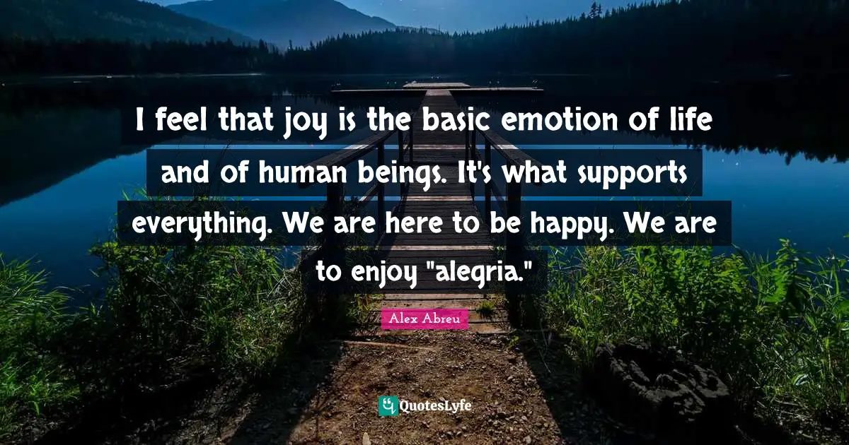 I feel that joy is the basic emotion of life and of human beings. It's what supports everything. We are here to be happy. We are to enjoy "alegria."