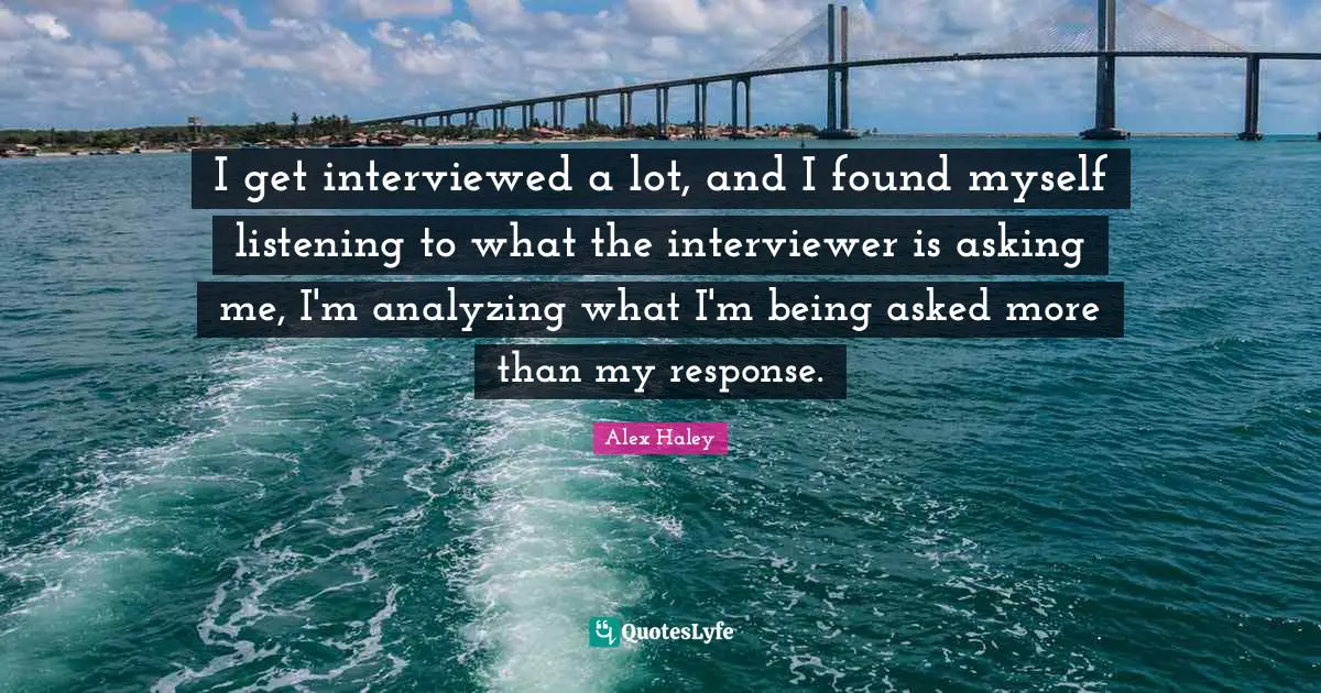 I get interviewed a lot, and I found myself listening to what the interviewer is asking me, I'm analyzing what I'm being asked more than my response.