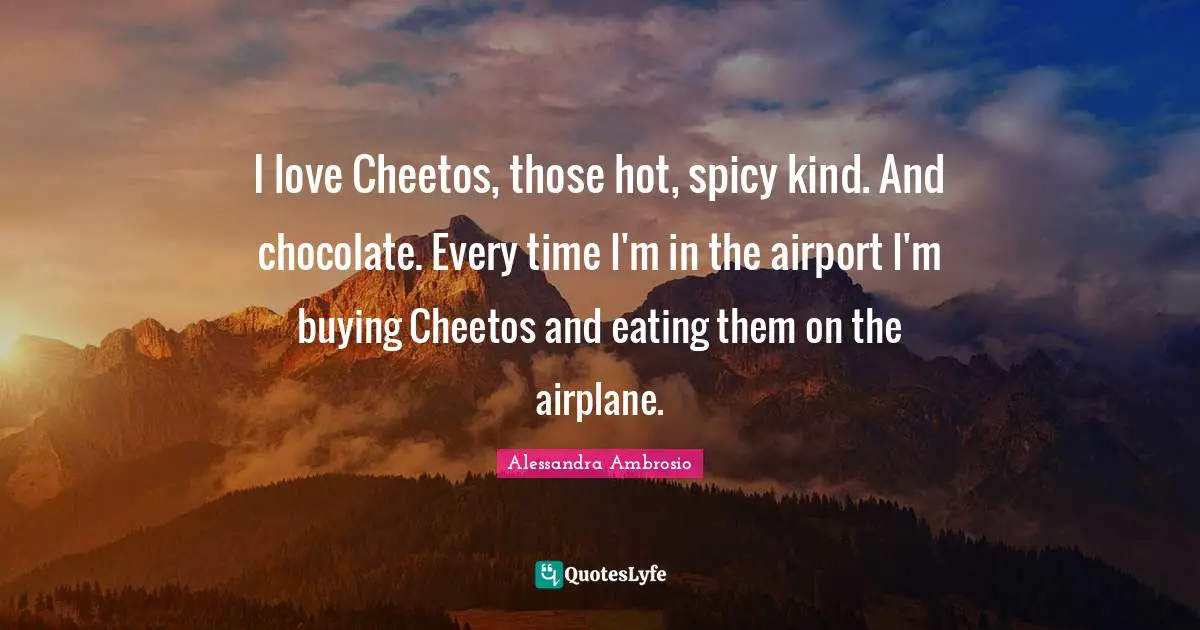 I love Cheetos, those hot, spicy kind. And chocolate. Every time I'm in the airport I'm buying Cheetos and eating them on the airplane.