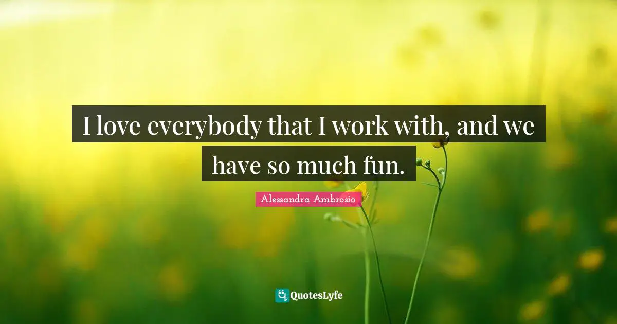 I love everybody that I work with, and we have so much fun.