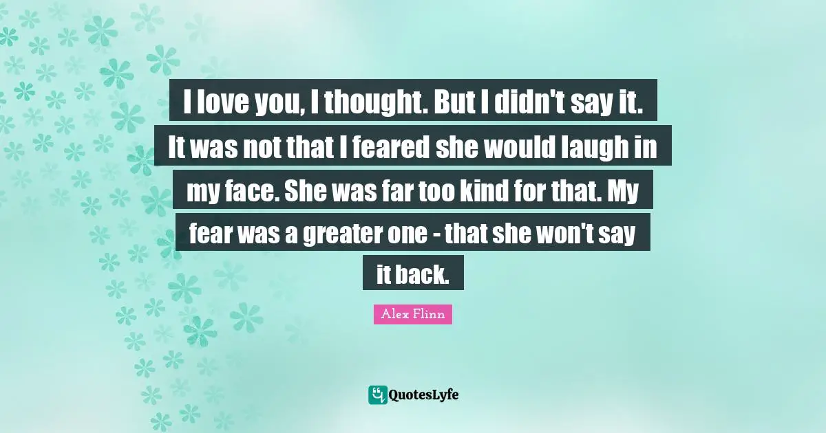 I love you, I thought. But I didn't say it. It was not that I feared she would laugh in my face. She was far too kind for that. My fear was a greater one - that she won't say it back.