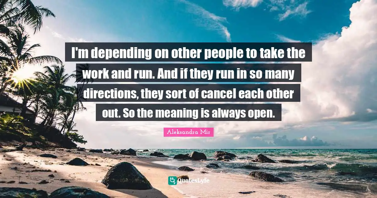 I'm depending on other people to take the work and run. And if they run in so many directions, they sort of cancel each other out. So the meaning is always open.