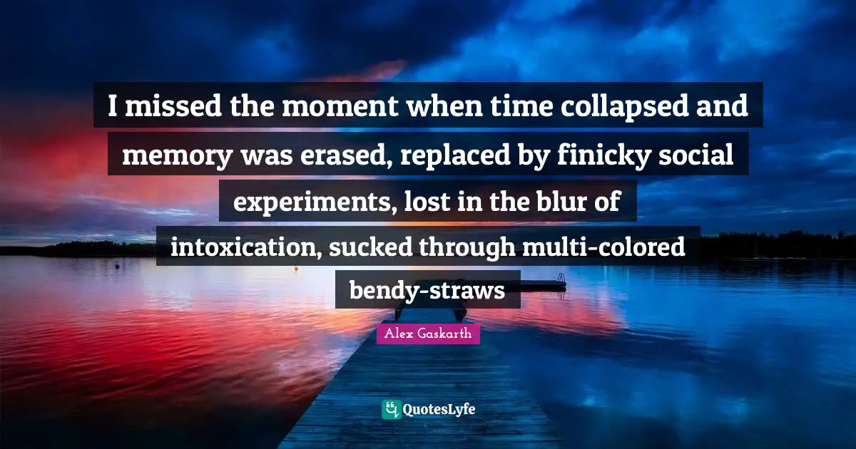 I missed the moment when time collapsed and memory was erased, replaced by finicky social experiments, lost in the blur of intoxication, sucked through multi-colored bendy-straws