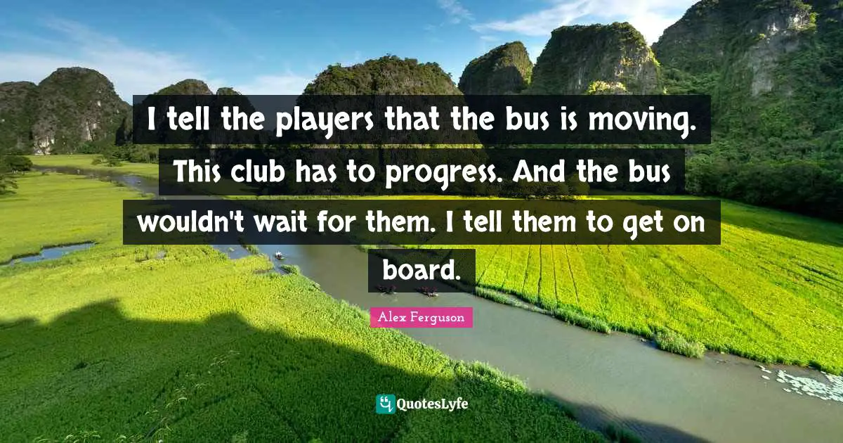 I tell the players that the bus is moving. This club has to progress. And the bus wouldn't wait for them. I tell them to get on board.