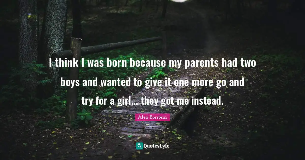 I think I was born because my parents had two boys and wanted to give it one more go and try for a girl... they got me instead.