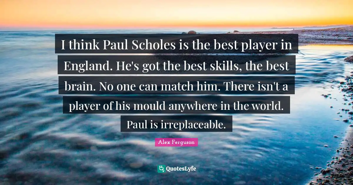 Irreplaceable Quotes: "I think Paul Scholes is the best player in England. He's got the best skills, the best brain. No one can match him. There isn't a player of his mould anywhere in the world. Paul is irreplaceable."