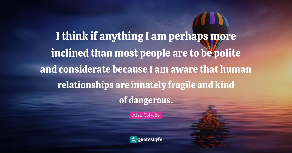 I think if anything I am perhaps more inclined than most people are to be polite and considerate because I am aware that human relationships are innately fragile and kind of dangerous.