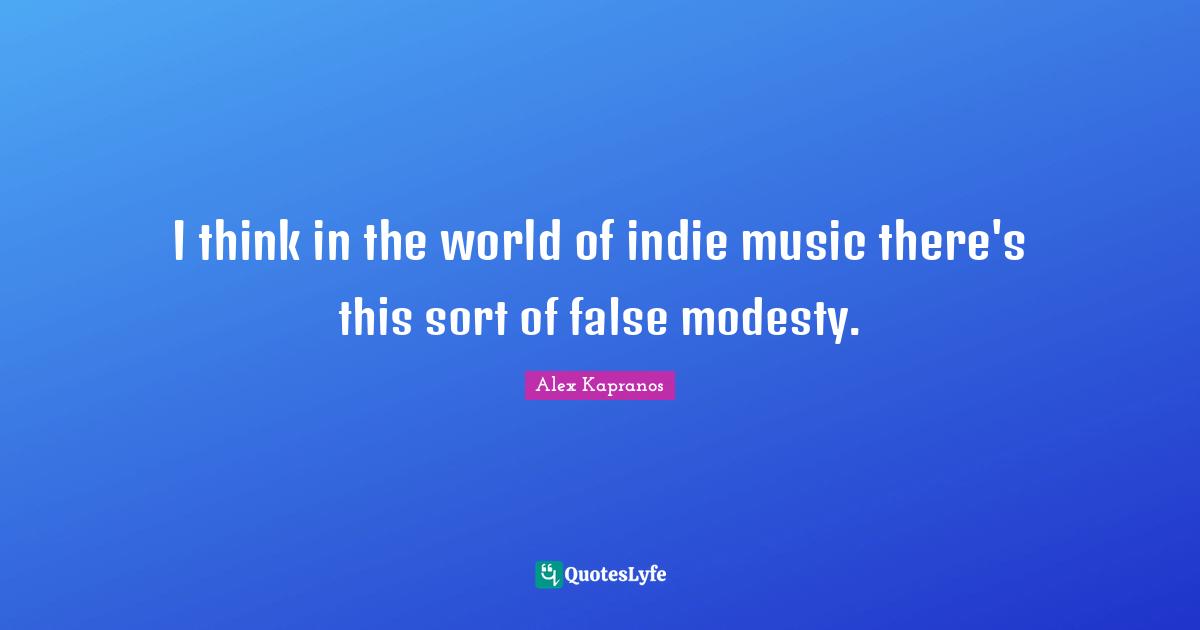 I think in the world of indie music there's this sort of false modesty.
