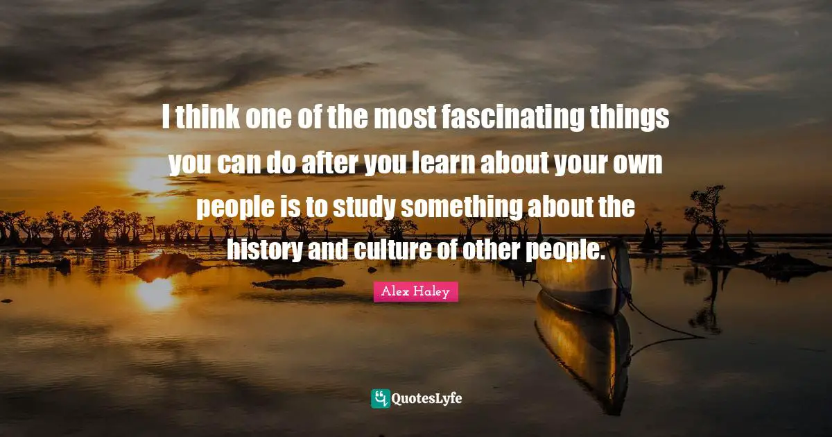 I think one of the most fascinating things you can do after you learn about your own people is to study something about the history and culture of other people.