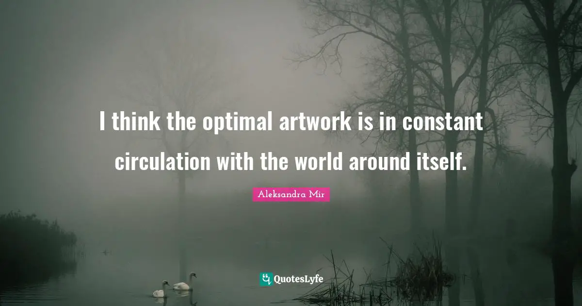 I think the optimal artwork is in constant circulation with the world around itself.