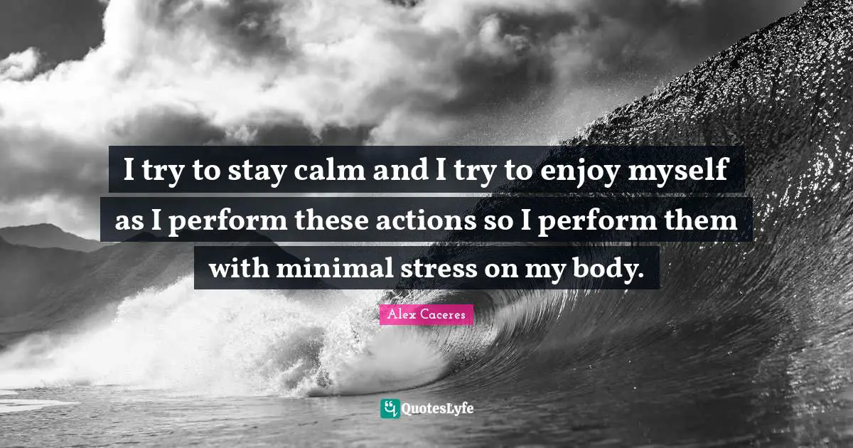 I try to stay calm and I try to enjoy myself as I perform these actions so I perform them with minimal stress on my body.