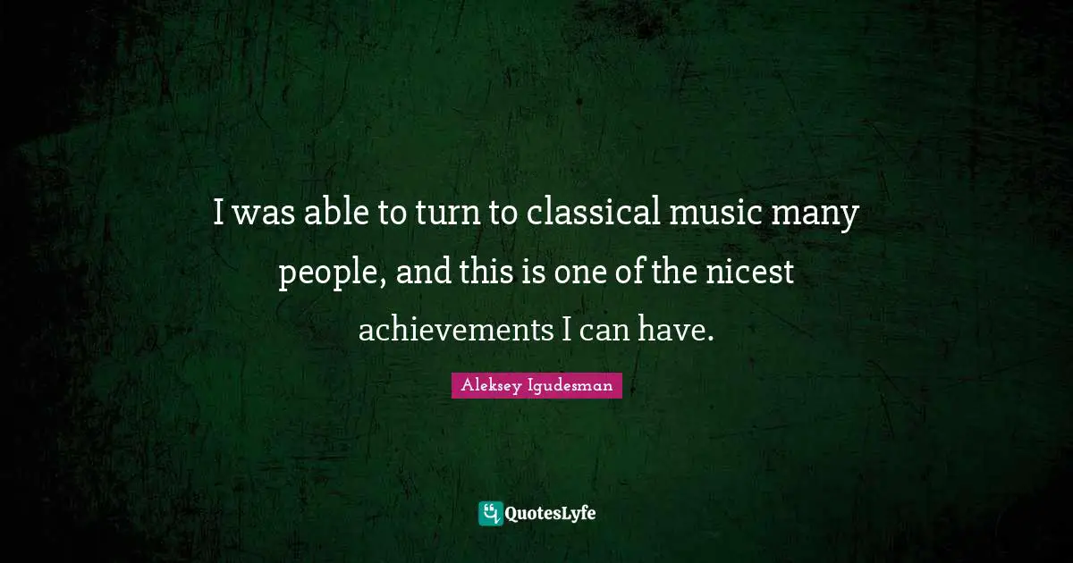 I was able to turn to classical music many people, and this is one of the nicest achievements I can have.
