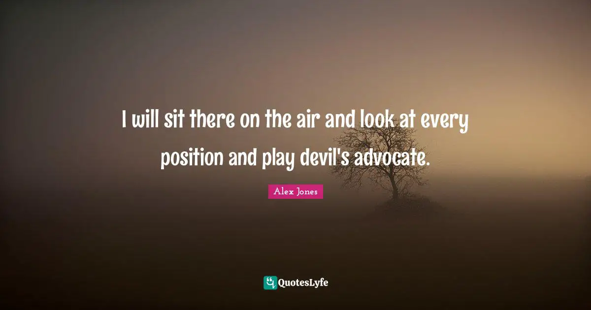 I will sit there on the air and look at every position and play devil's advocate.