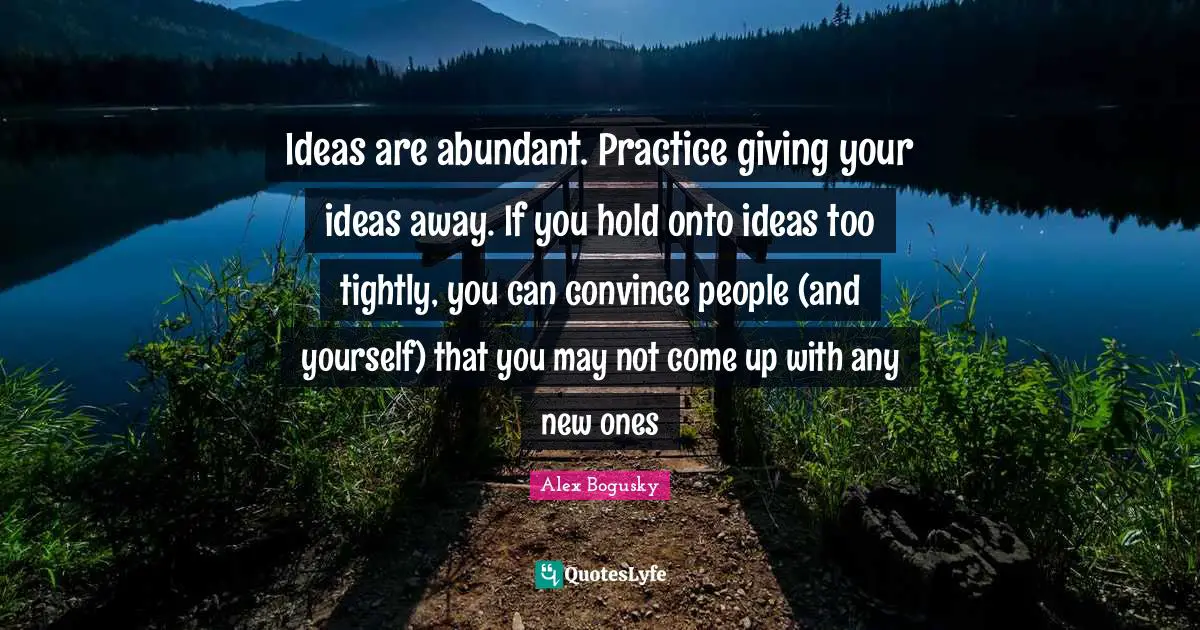 Ideas are abundant. Practice giving your ideas away. If you hold onto ideas too tightly, you can convince people (and yourself) that you may not come up with any new ones