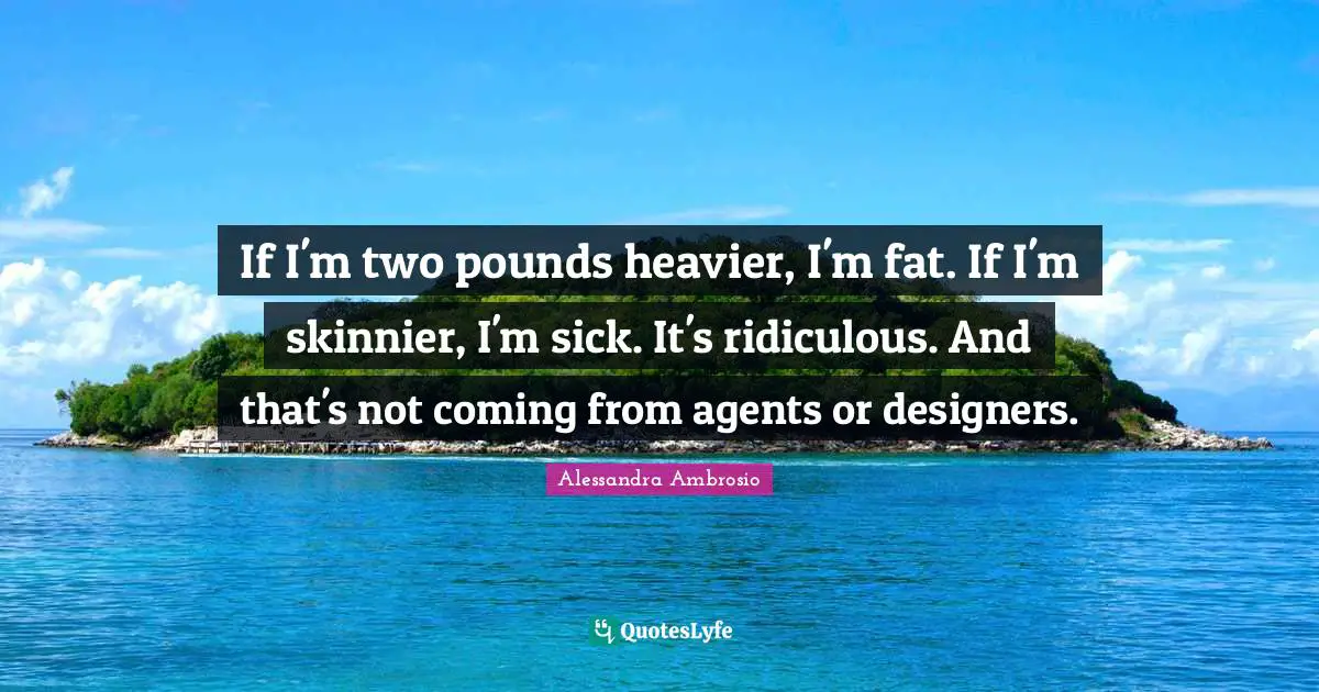 If I'm two pounds heavier, I'm fat. If I'm skinnier, I'm sick. It's ridiculous. And that's not coming from agents or designers.