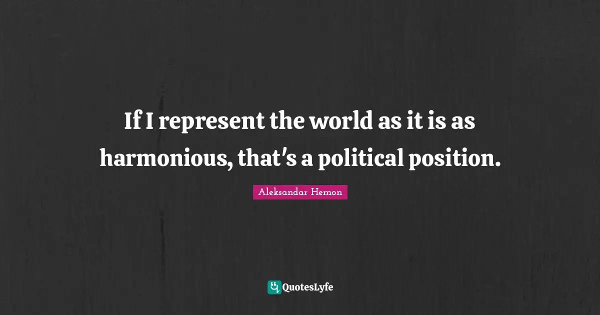 If I represent the world as it is as harmonious, that's a political position.
