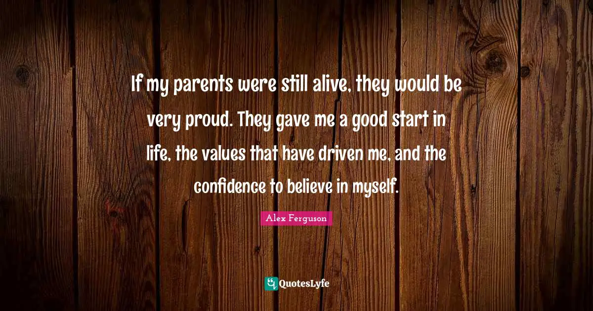 If my parents were still alive, they would be very proud. They gave me a good start in life, the values that have driven me, and the confidence to believe in myself.