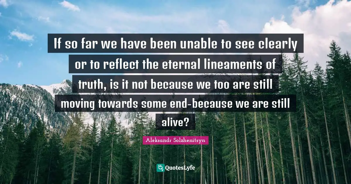 If so far we have been unable to see clearly or to reflect the eternal lineaments of truth, is it not because we too are still moving towards some end-because we are still alive?