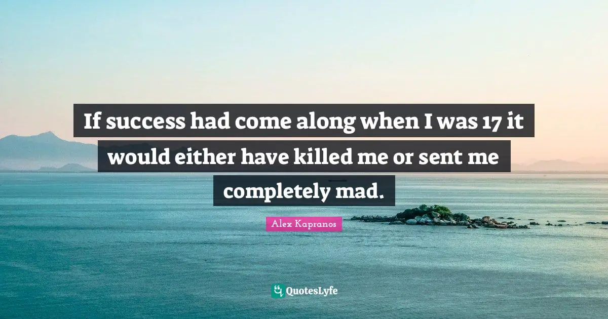 If success had come along when I was 17 it would either have killed me or sent me completely mad.