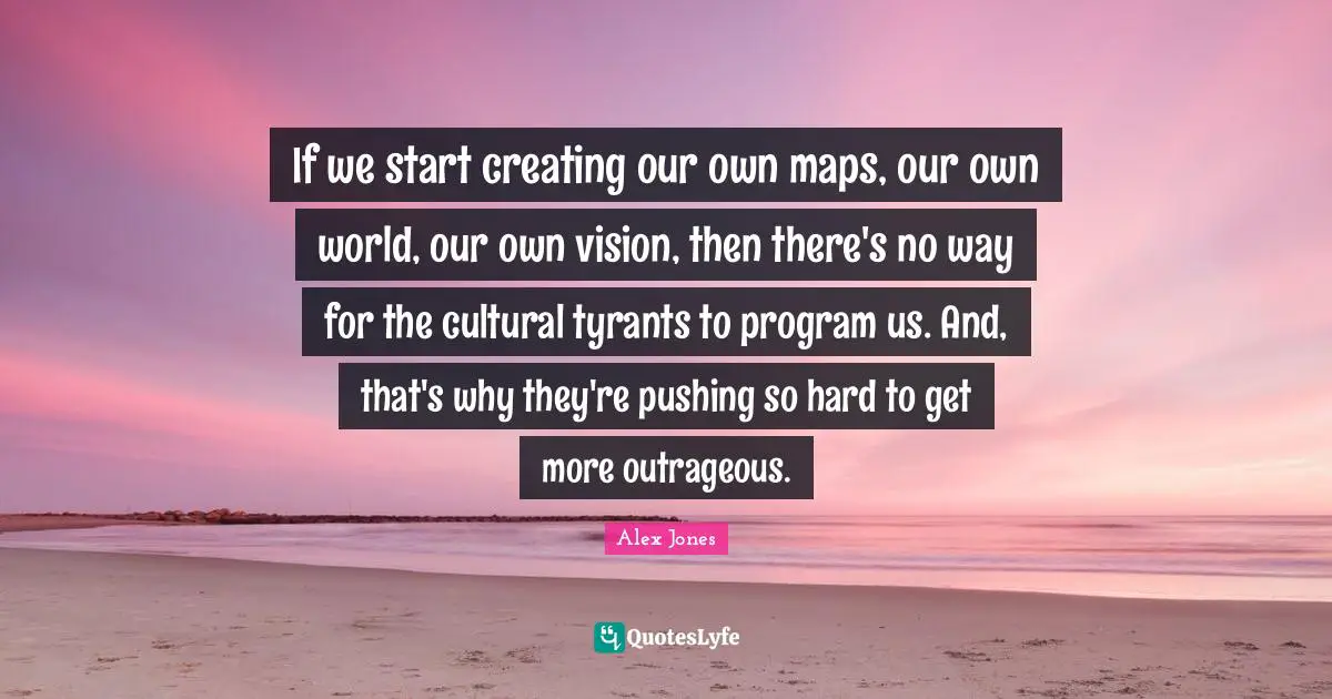 Tyrants Quotes: "If we start creating our own maps, our own world, our own vision, then there's no way for the cultural tyrants to program us. And, that's why they're pushing so hard to get more outrageous."