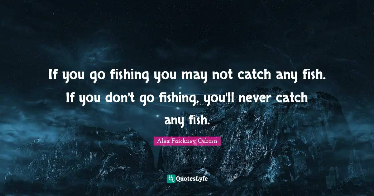 If you go fishing you may not catch any fish. If you don't go fishing, you'll never catch any fish.