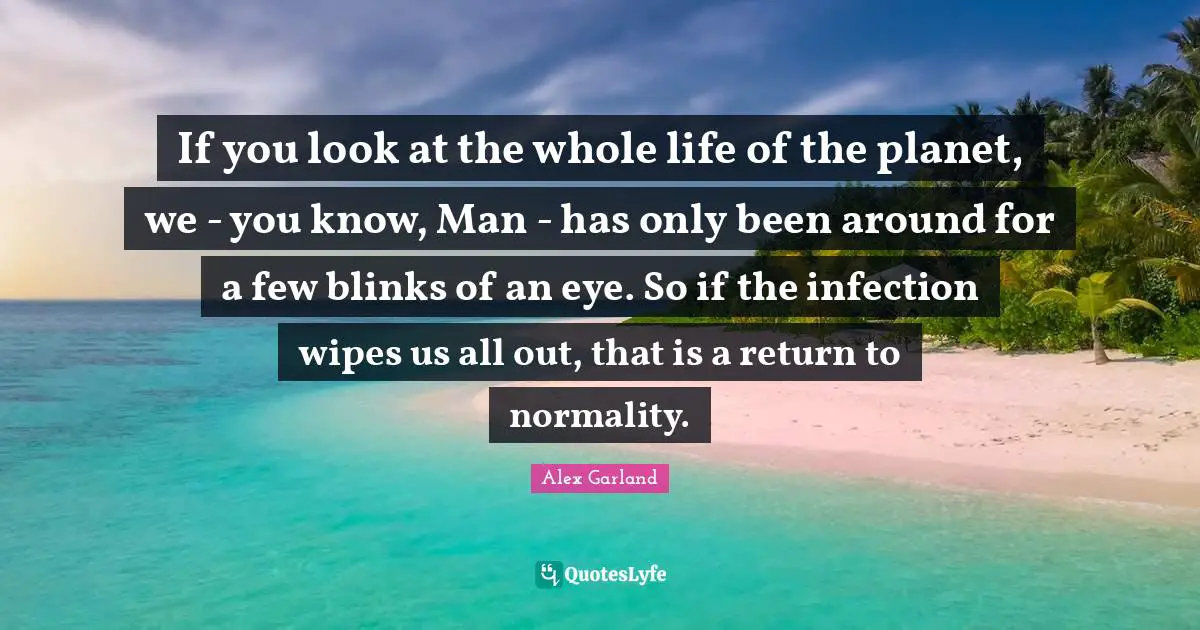 If you look at the whole life of the planet, we - you know, Man - has only been around for a few blinks of an eye. So if the infection wipes us all out, that is a return to normality.